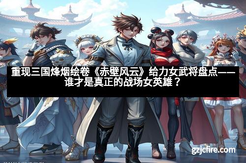 重现三国烽烟绘卷《赤壁风云》给力女武将盘点——谁才是真正的战场女英雄？